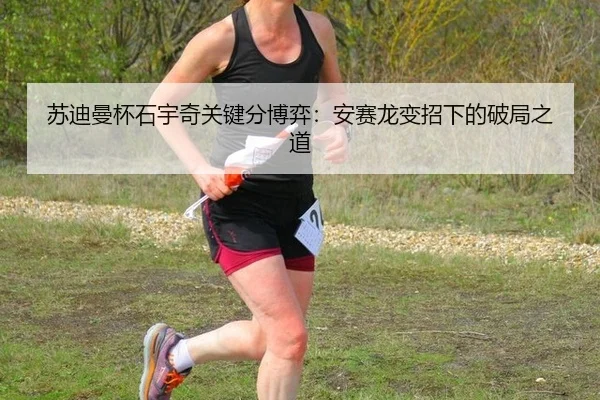 苏迪曼杯石宇奇关键分博弈：安赛龙变招下的破局之道