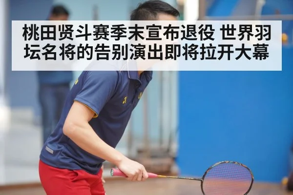 桃田贤斗赛季末宣布退役 世界羽坛名将的告别演出即将拉开大幕
